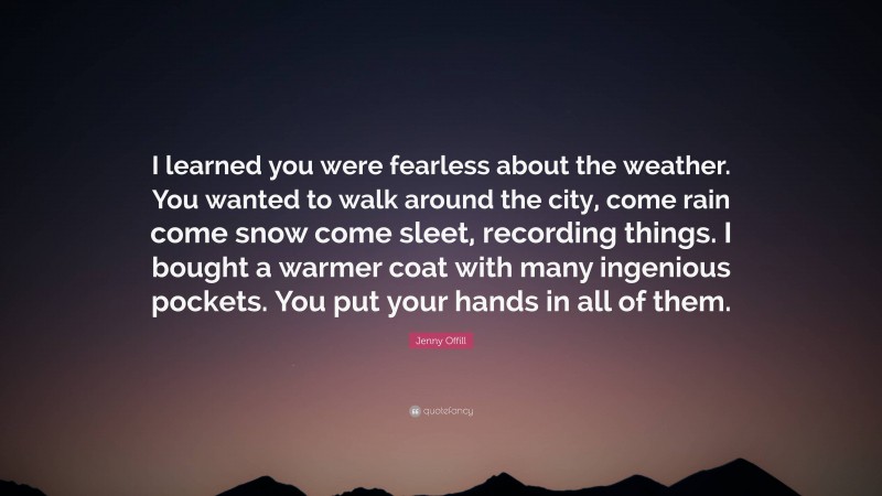 Jenny Offill Quote: “I learned you were fearless about the weather. You wanted to walk around the city, come rain come snow come sleet, recording things. I bought a warmer coat with many ingenious pockets. You put your hands in all of them.”