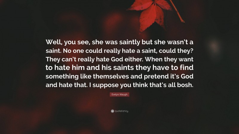 Evelyn Waugh Quote: “Well, you see, she was saintly but she wasn’t a saint. No one could really hate a saint, could they? They can’t really hate God either. When they want to hate him and his saints they have to find something like themselves and pretend it’s God and hate that. I suppose you think that’s all bosh.”