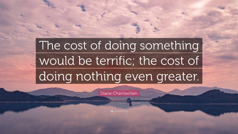Diane Chamberlain Quote: “The cost of doing something would be terrific; the cost of doing nothing even greater.”