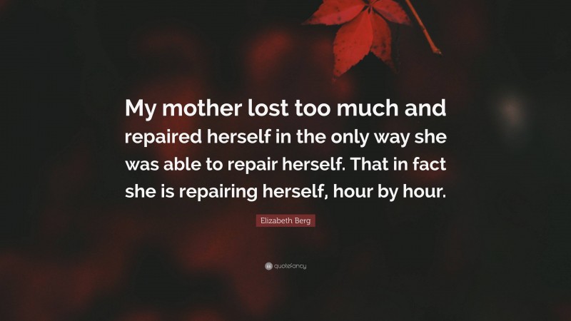 Elizabeth Berg Quote: “My mother lost too much and repaired herself in the only way she was able to repair herself. That in fact she is repairing herself, hour by hour.”