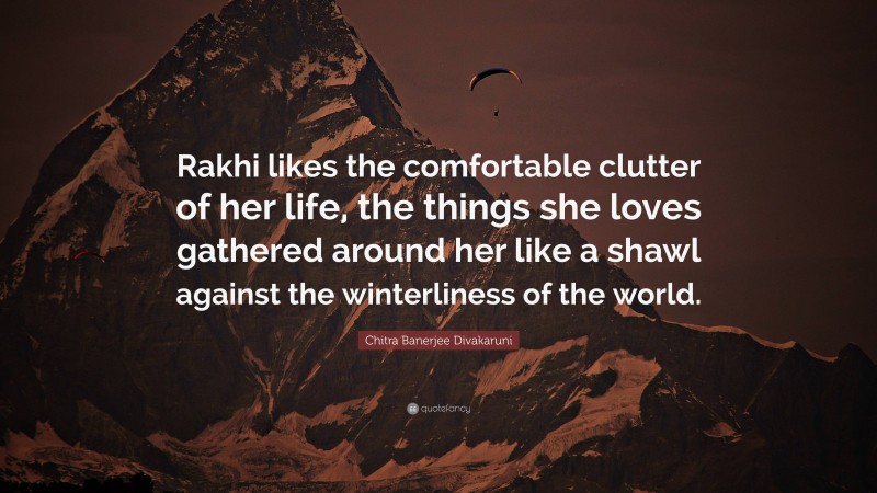 Chitra Banerjee Divakaruni Quote: “Rakhi likes the comfortable clutter of her life, the things she loves gathered around her like a shawl against the winterliness of the world.”