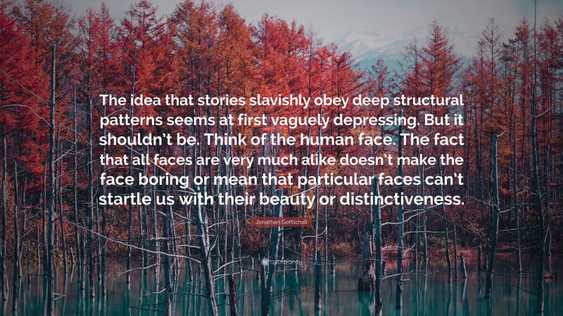 Jonathan Gottschall Quote: “The idea that stories slavishly obey deep structural patterns seems at first vaguely depressing. But it shouldn’t be. Think of the human face. The fact that all faces are very much alike doesn’t make the face boring or mean that particular faces can’t startle us with their beauty or distinctiveness.”