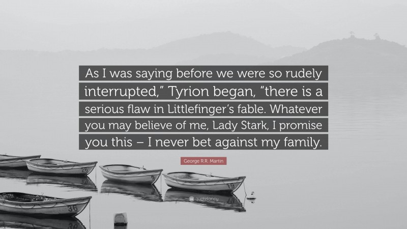George R.R. Martin Quote: “As I was saying before we were so rudely interrupted,” Tyrion began, “there is a serious flaw in Littlefinger’s fable. Whatever you may believe of me, Lady Stark, I promise you this – I never bet against my family.”