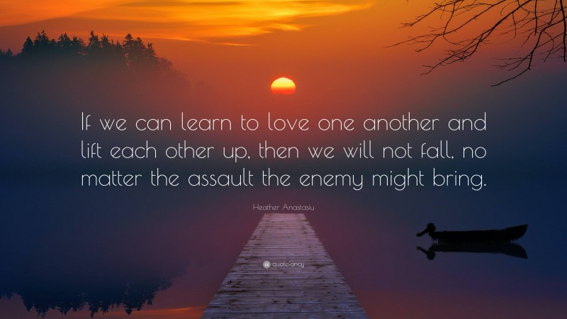 Heather Anastasiu Quote: “If we can learn to love one another and lift each other up, then we will not fall, no matter the assault the enemy might bring.”