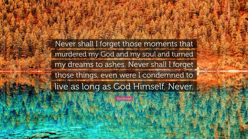 Elie Wiesel Quote: “Never shall I forget those moments that murdered my God and my soul and turned my dreams to ashes. Never shall I forget those things, even were I condemned to live as long as God Himself. Never.”