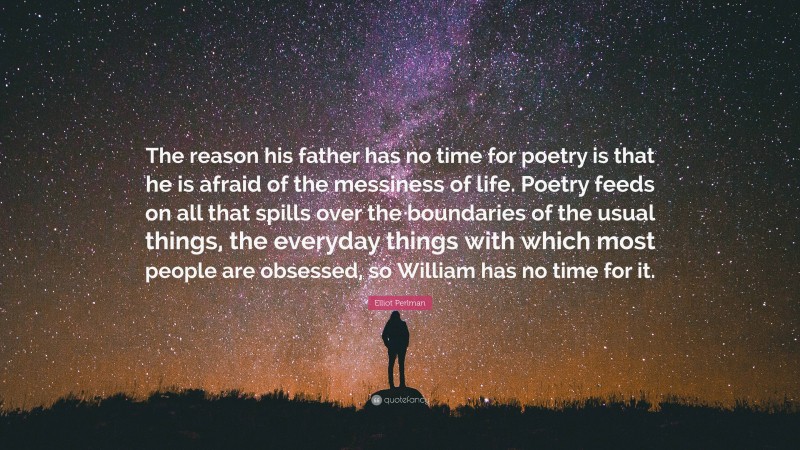 Elliot Perlman Quote: “The reason his father has no time for poetry is that he is afraid of the messiness of life. Poetry feeds on all that spills over the boundaries of the usual things, the everyday things with which most people are obsessed, so William has no time for it.”