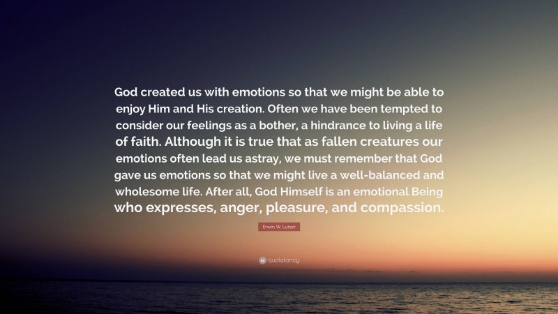 Erwin W. Lutzer Quote: “God created us with emotions so that we might be able to enjoy Him and His creation. Often we have been tempted to consider our feelings as a bother, a hindrance to living a life of faith. Although it is true that as fallen creatures our emotions often lead us astray, we must remember that God gave us emotions so that we might live a well-balanced and wholesome life. After all, God Himself is an emotional Being who expresses, anger, pleasure, and compassion.”