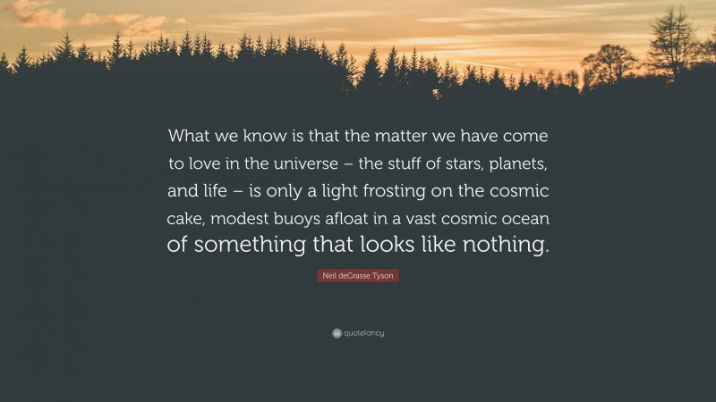 Neil deGrasse Tyson Quote: “What we know is that the matter we have come to love in the universe – the stuff of stars, planets, and life – is only a light frosting on the cosmic cake, modest buoys afloat in a vast cosmic ocean of something that looks like nothing.”