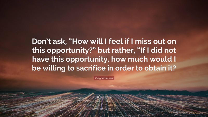 Greg McKeown Quote: “Don’t ask, “How will I feel if I miss out on this opportunity?” but rather, “If I did not have this opportunity, how much would I be willing to sacrifice in order to obtain it?”