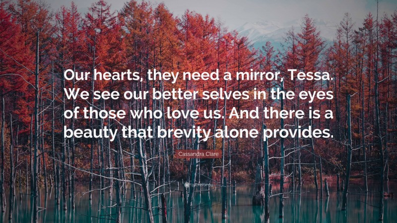 Cassandra Clare Quote: “Our hearts, they need a mirror, Tessa. We see our better selves in the eyes of those who love us. And there is a beauty that brevity alone provides.”