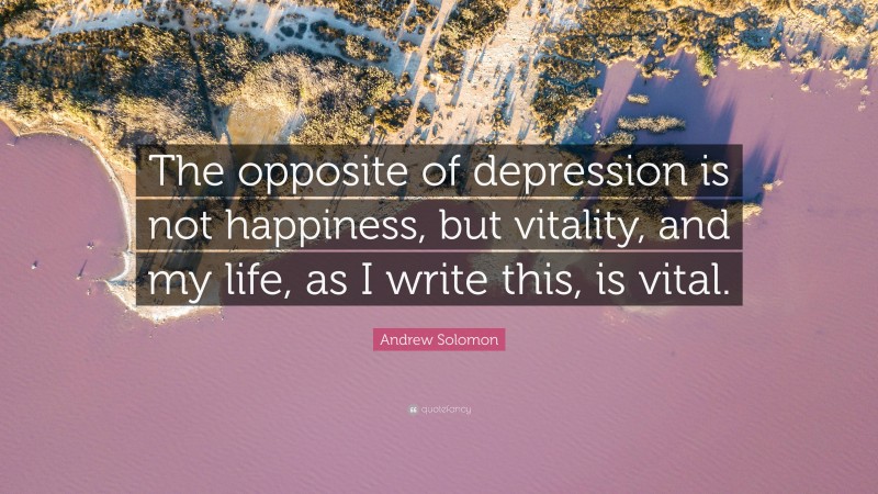 Andrew Solomon Quote: “The opposite of depression is not happiness, but vitality, and my life, as I write this, is vital.”