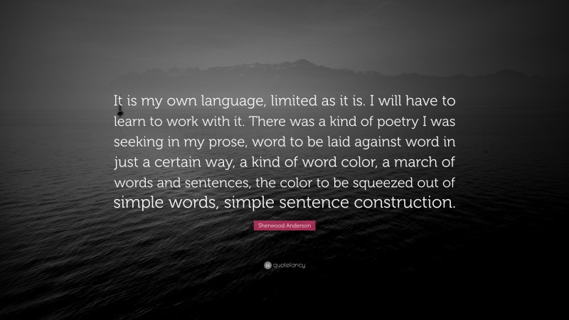 Sherwood Anderson Quote: “It is my own language, limited as it is. I will have to learn to work with it. There was a kind of poetry I was seeking in my prose, word to be laid against word in just a certain way, a kind of word color, a march of words and sentences, the color to be squeezed out of simple words, simple sentence construction.”