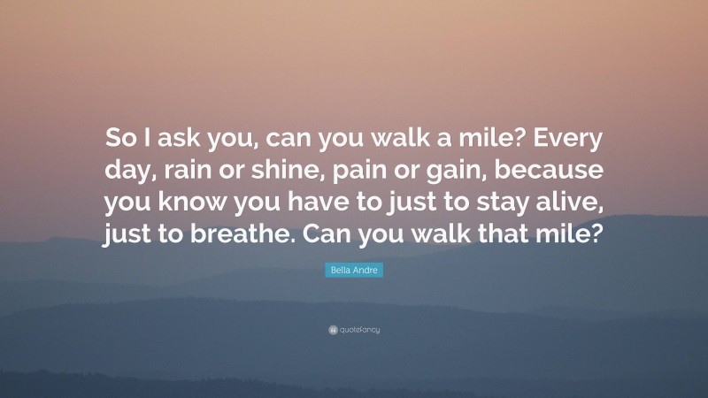 Bella Andre Quote: “So I ask you, can you walk a mile? Every day, rain or shine, pain or gain, because you know you have to just to stay alive, just to breathe. Can you walk that mile?”