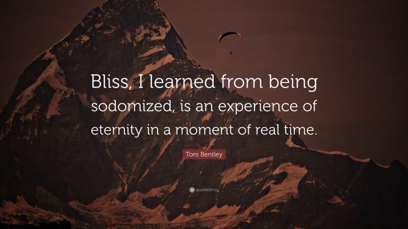 Toni Bentley Quote: “Bliss, I learned from being sodomized, is an experience of eternity in a moment of real time.”