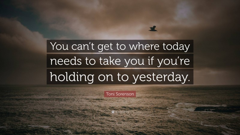 Toni Sorenson Quote: “You can’t get to where today needs to take you if you’re holding on to yesterday.”