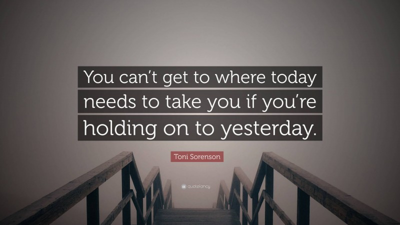 Toni Sorenson Quote: “You can’t get to where today needs to take you if you’re holding on to yesterday.”