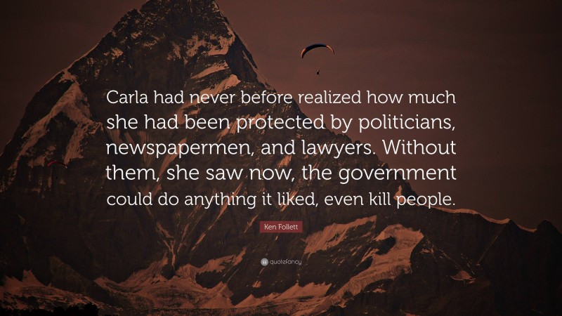 Ken Follett Quote: “Carla had never before realized how much she had been protected by politicians, newspapermen, and lawyers. Without them, she saw now, the government could do anything it liked, even kill people.”