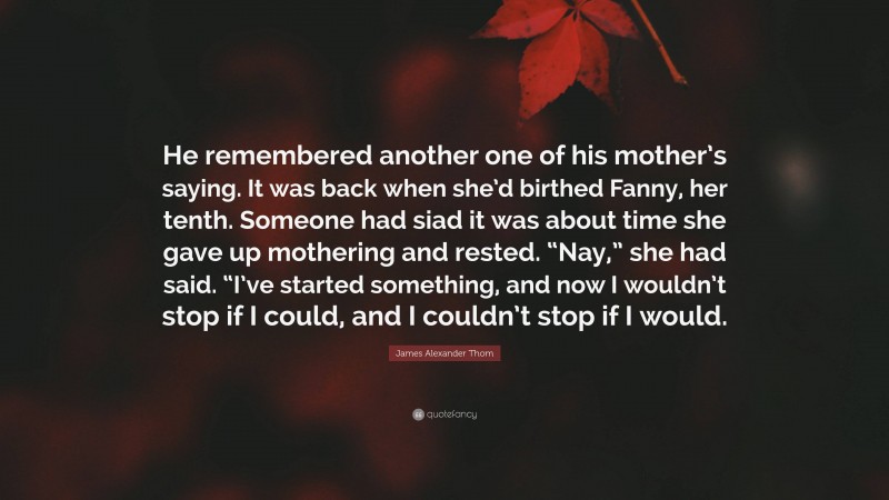 James Alexander Thom Quote: “He remembered another one of his mother’s saying. It was back when she’d birthed Fanny, her tenth. Someone had siad it was about time she gave up mothering and rested. “Nay,” she had said. “I’ve started something, and now I wouldn’t stop if I could, and I couldn’t stop if I would.”