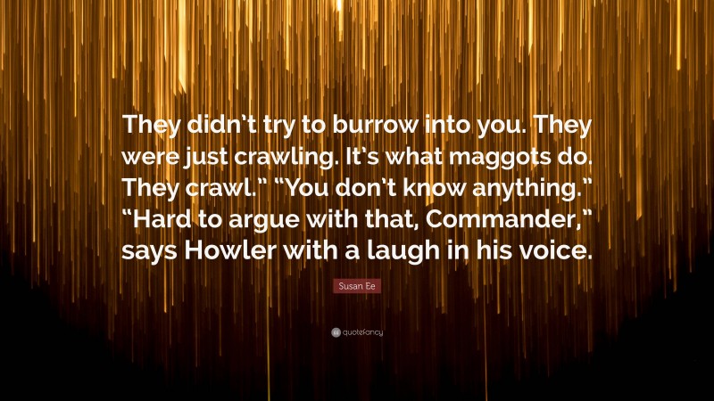 Susan Ee Quote: “They didn’t try to burrow into you. They were just crawling. It’s what maggots do. They crawl.” “You don’t know anything.” “Hard to argue with that, Commander,” says Howler with a laugh in his voice.”