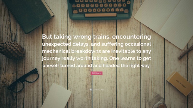 Bill Hayes Quote: “But taking wrong trains, encountering unexpected delays, and suffering occasional mechanical breakdowns are inevitable to any journey really worth taking. One learns to get oneself turned around and headed the right way.”