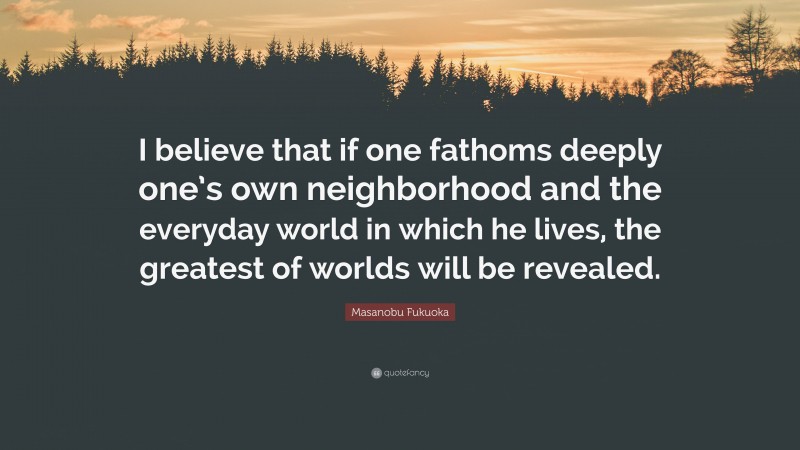 Masanobu Fukuoka Quote: “I believe that if one fathoms deeply one’s own neighborhood and the everyday world in which he lives, the greatest of worlds will be revealed.”