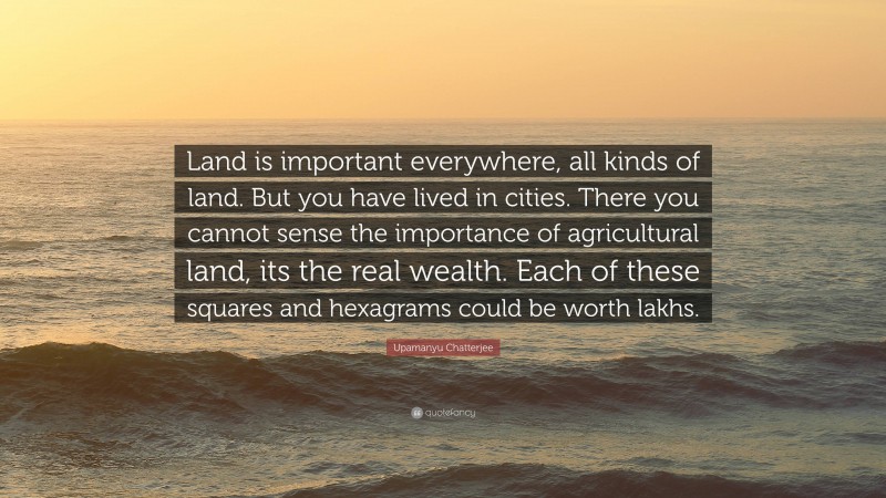 Upamanyu Chatterjee Quote: “Land is important everywhere, all kinds of land. But you have lived in cities. There you cannot sense the importance of agricultural land, its the real wealth. Each of these squares and hexagrams could be worth lakhs.”
