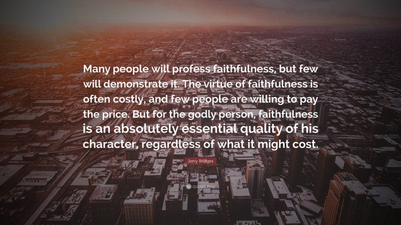 Jerry Bridges Quote: “Many people will profess faithfulness, but few will demonstrate it. The virtue of faithfulness is often costly, and few people are willing to pay the price. But for the godly person, faithfulness is an absolutely essential quality of his character, regardless of what it might cost.”