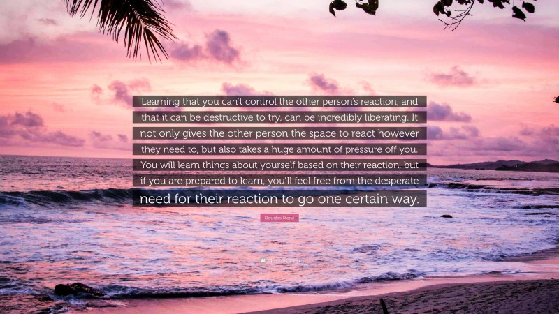 Douglas Stone Quote: “Learning that you can’t control the other person’s reaction, and that it can be destructive to try, can be incredibly liberating. It not only gives the other person the space to react however they need to, but also takes a huge amount of pressure off you. You will learn things about yourself based on their reaction, but if you are prepared to learn, you’ll feel free from the desperate need for their reaction to go one certain way.”