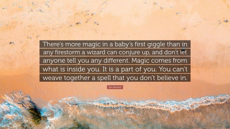 Jim Butcher Quote: “There’s more magic in a baby’s first giggle than in any firestorm a wizard can conjure up, and don’t let anyone tell you any different. Magic comes from what is inside you. It is a part of you. You can’t weave together a spell that you don’t believe in.”