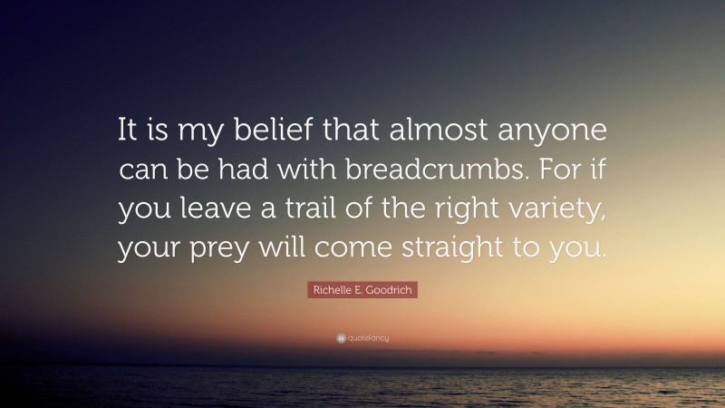 Richelle E. Goodrich Quote: “It is my belief that almost anyone can be had with breadcrumbs. For if you leave a trail of the right variety, your prey will come straight to you.”