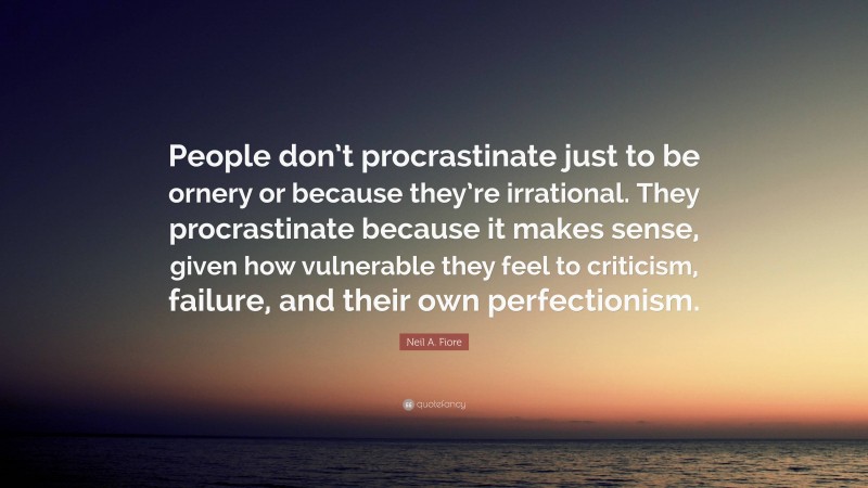 Neil A. Fiore Quote: “People don’t procrastinate just to be ornery or because they’re irrational. They procrastinate because it makes sense, given how vulnerable they feel to criticism, failure, and their own perfectionism.”