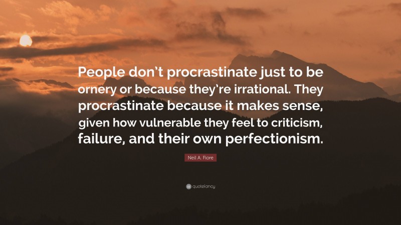 Neil A. Fiore Quote: “People don’t procrastinate just to be ornery or because they’re irrational. They procrastinate because it makes sense, given how vulnerable they feel to criticism, failure, and their own perfectionism.”