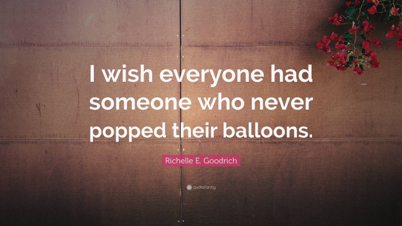 Richelle E. Goodrich Quote: “I wish everyone had someone who never popped their balloons.”