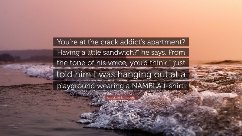 Augusten Burroughs Quote: “You’re at the crack addict’s apartment? Having a little sandwich?” he says. From the tone of his voice, you’d think I just told him I was hanging out at a playground wearing a NAMBLA t-shirt.”