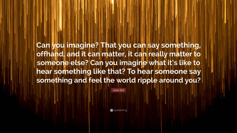 Jesse Ball Quote: “Can you imagine? That you can say something, offhand, and it can matter, it can really matter to someone else? Can you imagine what it’s like to hear something like that? To hear someone say something and feel the world ripple around you?”