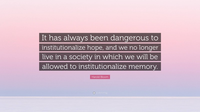 Harold Bloom Quote: “It has always been dangerous to institutionalize hope, and we no longer live in a society in which we will be allowed to institutionalize memory.”