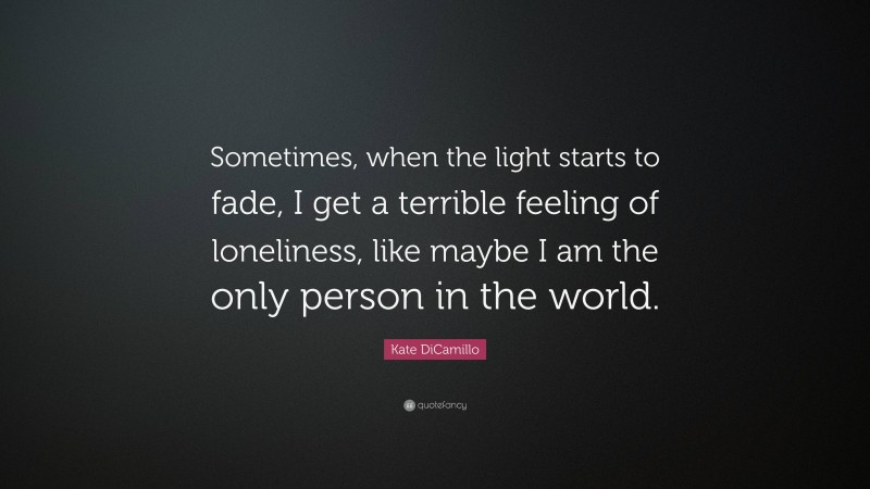 Kate DiCamillo Quote: “Sometimes, when the light starts to fade, I get a terrible feeling of loneliness, like maybe I am the only person in the world.”