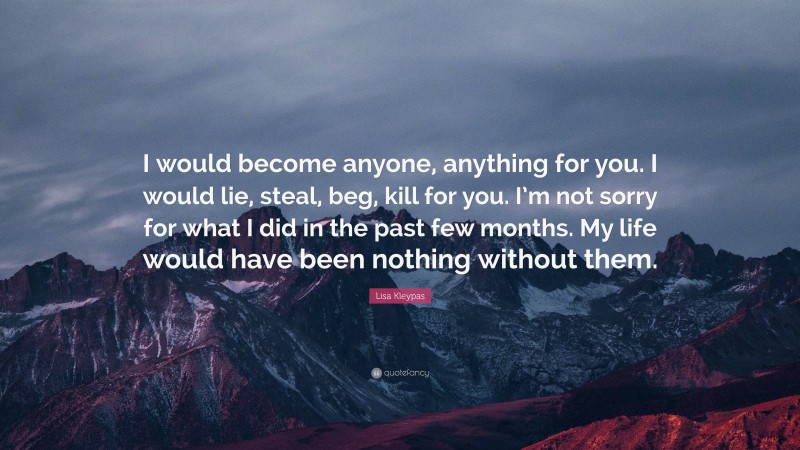 Lisa Kleypas Quote: “I would become anyone, anything for you. I would lie, steal, beg, kill for you. I’m not sorry for what I did in the past few months. My life would have been nothing without them.”