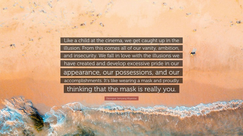 Dzongsar Jamyang Khyentse Quote: “Like a child at the cinema, we get caught up in the illusion. From this comes all of our vanity, ambition, and insecurity. We fall in love with the illusions we have created and develop excessive pride in our appearance, our possessions, and our accomplishments. It’s like wearing a mask and proudly thinking that the mask is really you.”
