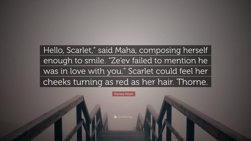 Marissa Meyer Quote: “Hello, Scarlet,” said Maha, composing herself enough to smile. “Ze’ev failed to mention he was in love with you.” Scarlet could feel her cheeks turning as red as her hair. Thorne.”