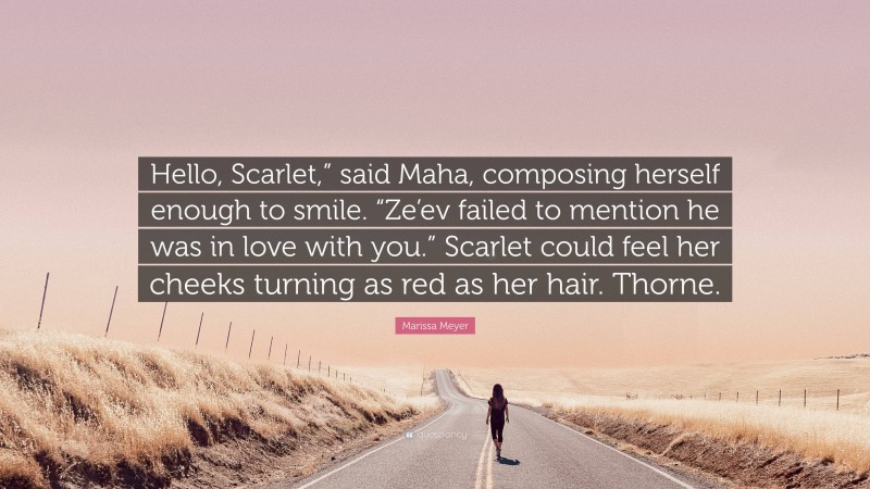 Marissa Meyer Quote: “Hello, Scarlet,” said Maha, composing herself enough to smile. “Ze’ev failed to mention he was in love with you.” Scarlet could feel her cheeks turning as red as her hair. Thorne.”