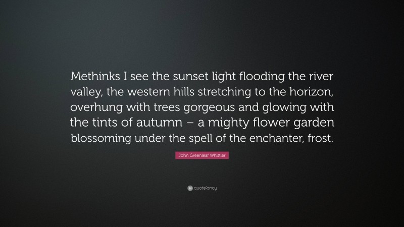 John Greenleaf Whittier Quote: “Methinks I see the sunset light flooding the river valley, the western hills stretching to the horizon, overhung with trees gorgeous and glowing with the tints of autumn – a mighty flower garden blossoming under the spell of the enchanter, frost.”
