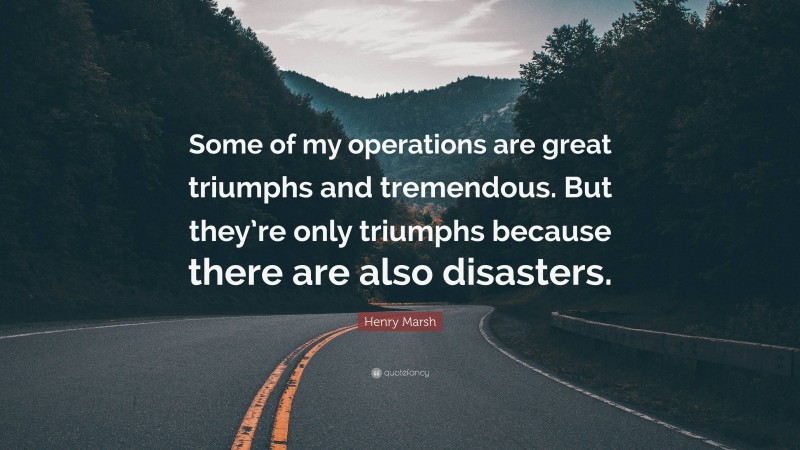 Henry Marsh Quote: “Some of my operations are great triumphs and tremendous. But they’re only triumphs because there are also disasters.”