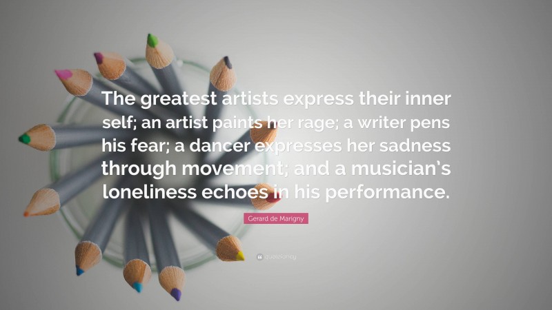 Gerard de Marigny Quote: “The greatest artists express their inner self; an artist paints her rage; a writer pens his fear; a dancer expresses her sadness through movement; and a musician’s loneliness echoes in his performance.”