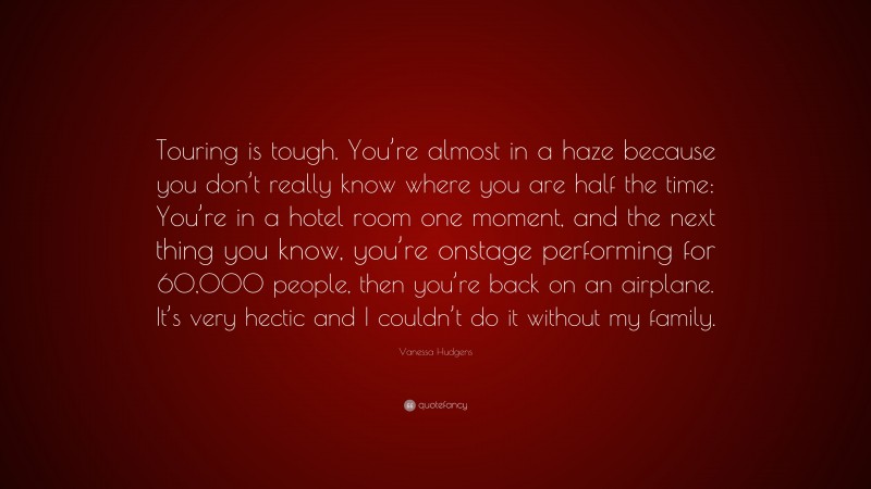 Vanessa Hudgens Quote: “Touring is tough. You’re almost in a haze because you don’t really know where you are half the time: You’re in a hotel room one moment, and the next thing you know, you’re onstage performing for 60,000 people, then you’re back on an airplane. It’s very hectic and I couldn’t do it without my family.”