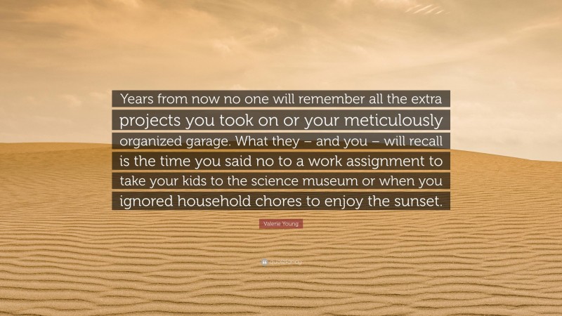 Valerie Young Quote: “Years from now no one will remember all the extra projects you took on or your meticulously organized garage. What they – and you – will recall is the time you said no to a work assignment to take your kids to the science museum or when you ignored household chores to enjoy the sunset.”