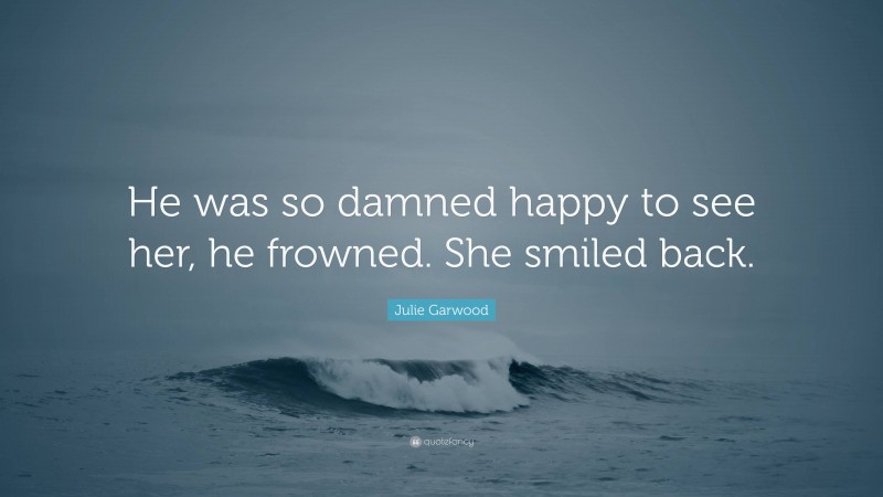 Julie Garwood Quote: “He was so damned happy to see her, he frowned. She smiled back.”