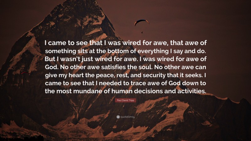 Paul David Tripp Quote: “I came to see that I was wired for awe, that awe of something sits at the bottom of everything I say and do. But I wasn’t just wired for awe. I was wired for awe of God. No other awe satisfies the soul. No other awe can give my heart the peace, rest, and security that it seeks. I came to see that I needed to trace awe of God down to the most mundane of human decisions and activities.”