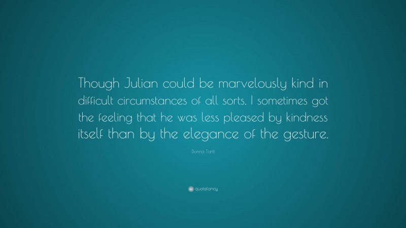 Donna Tartt Quote: “Though Julian could be marvelously kind in difficult circumstances of all sorts, I sometimes got the feeling that he was less pleased by kindness itself than by the elegance of the gesture.”
