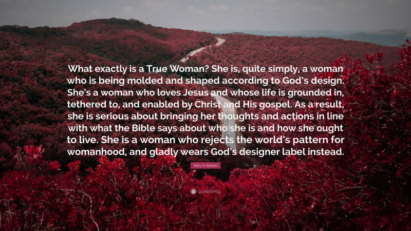 Mary A. Kassian Quote: “What exactly is a True Woman? She is, quite simply, a woman who is being molded and shaped according to God’s design. She’s a woman who loves Jesus and whose life is grounded in, tethered to, and enabled by Christ and His gospel. As a result, she is serious about bringing her thoughts and actions in line with what the Bible says about who she is and how she ought to live. She is a woman who rejects the world’s pattern for womanhood, and gladly wears God’s designer label instead.”